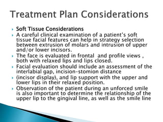  Soft Tissue Considerations
 A careful clinical examination of a patient’s soft
tissue facial features can help in strategy selection
between extrusion of molars and intrusion of upper
and/or lower incisors.
 The face is evaluated in frontal and profile views ,
both with relaxed lips and lips closed.
 Facial evaluation should include an assessment of the
interlabial gap, incision–stomion distance
 (incisor display), and lip support with the upper and
lower lips in their relaxed position.
 Observation of the patient during an unforced smile
is also important to determine the relationship of the
upper lip to the gingival line, as well as the smile line
 