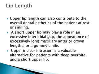  Upper lip length can also contribute to the
overall dental esthetics of the patient at rest
or smiling.
 A short upper lip may play a role in an
excessive interlabial gap, the appearance of
excessively long maxillary anterior crown
lengths, or a gummy smile.
 Upper incisor intrusion is a valuable
alternative for patients with deep overbite
and a short upper lip.
 