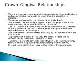  The most favorable crown–gingival relationship is for the central incisors
and canine gingival margins to be higher than the lateral incisor
margins.
 The canine and central incisors should be at similar levels.
 This idealized “high– low–high” appearance of the gingival line of the
maxillary incisors improves the harmony of a smile.
 Class II, Division 2 malocclusions commonly show severe discrepancies
in this relationship. the central incisor gingival margins are far more
occlusal than the canine margins.
 This relationship can be corrected efficiently by anterior intrusion of the
four incisors.
 In patients with a larger discrepancy, the central incisors can be
intruded first to the level of the lateral incisors.
 Further deep overbite correction with intrusion of all four incisors may
follow to obtain the proper gingival relationship with the canine.
 In select cases, gingivectomy may further enhance this appearance.
 