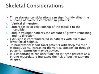  Three skeletal considerations can significantly affect the
outcome of overbite correction in patients:
1. Vertical dimension;
2. anteroposterior relationship of the maxilla to the
mandible;
3. and in younger patients,the amount of growth remaining
and its direction.
 Extrusion is contraindicated in patients with excessive
lower facial heights.
 In brachyfacial (short face) patients with deep overbite
malocclusions, increasing the vertical dimension through
posterior extrusion may be advised.
 It is important to consider function in these patients as a
strong musculature increases the risk of post-treatment
relapse.
 