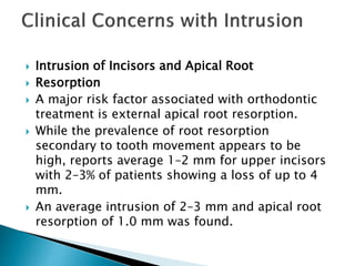  Intrusion of Incisors and Apical Root
 Resorption
 A major risk factor associated with orthodontic
treatment is external apical root resorption.
 While the prevalence of root resorption
secondary to tooth movement appears to be
high, reports average 1–2 mm for upper incisors
with 2–3% of patients showing a loss of up to 4
mm.
 An average intrusion of 2–3 mm and apical root
resorption of 1.0 mm was found.
 