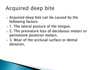  Acquired deep bite can be caused by the
following factors:
 1. The lateral posture of the tongue.
 2. The premature loss of deciduous molars or
permanent posterior molars.
 3. Wear of the occlusal surface or dental
abrasion.
 
