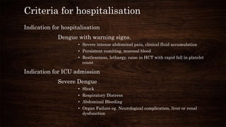 Criteria for hospitalisation
Indication for hospitalisation
Dengue with warning signs.
• Severe intense abdominal pain, clinical fluid accumulation
• Persistent vomiting, mucosal bleed
• Restlessness, lethargy, raise in HCT with rapid fall in platelet
count
Indication for ICU admission
Severe Dengue
• Shock
• Respiratory Distress
• Abdominal Bleeding
• Organ Failure eg. Neurological complication, liver or renal
dysfunction
 