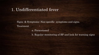 1. Undifferentiated fever
Signs & Symptoms: Non-specific symptoms and signs.
Treatment :
a. Paracetamol
b. Regular monitoring of BP and look for warning signs
 