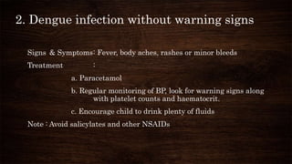 2. Dengue infection without warning signs
Signs & Symptoms: Fever, body aches, rashes or minor bleeds
Treatment :
a. Paracetamol
b. Regular monitoring of BP, look for warning signs along
with platelet counts and haematocrit.
c. Encourage child to drink plenty of fluids
Note : Avoid salicylates and other NSAIDs
 