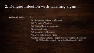 2. Dengue infection with warning signs
Warning signs :
(i) Abdominal pain or tenderness
(ii) Persistent Vomiting
(iii)Clinical fluid accumulation
(iv)Mucosal bleed
(v) Lethargy, restlessness
(vi)Liver enlargement >2cm
(vii)Laboratory features – rapid decrease of platelet count (≤
1,00,000) and increase in packed cell volume (≤ 20%).
 