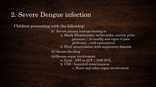 2. Severe Dengue infection
Children presenting with the following:
(i) Severe plasma leakage leading to
a. Shock (Hypotension, tachycardia, narrow pulse
pressure ≤ 20 mmHg and signs of poor
perfusion – cold extremities)
b. Fluid accumulation with respiratory distress
(ii) Severe bleeding
(iii)Severe organ involvement
a. Liver : AST or ALT ≥ 1000 IU/L
b. CNS : Impaired consciousness
c. Heart and other organ involvement
 