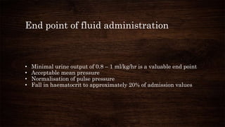 End point of fluid administration
• Minimal urine output of 0.8 – 1 ml/kg/hr is a valuable end point
• Acceptable mean pressure
• Normalisation of pulse pressure
• Fall in haematocrit to approximately 20% of admission values
 