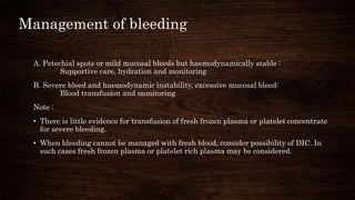 Management of bleeding
A. Petechial spots or mild mucosal bleeds but haemodynamically stable :
Supportive care, hydration and monitoring
B. Severe bleed and haemodynamic instability, excessive mucosal bleed:
Blood transfusion and monitoring
Note :
• There is little evidence for transfusion of fresh frozen plasma or platelet concentrate
for severe bleeding.
• When bleeding cannot be managed with fresh blood, consider possibility of DIC. In
such cases fresh frozen plasma or platelet rich plasma may be considered.
 