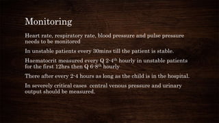 Monitoring
Heart rate, respiratory rate, blood pressure and pulse pressure
needs to be monitored
In unstable patients every 30mins till the patient is stable.
Haematocrit measured every Q 2-4th hourly in unstable patients
for the first 12hrs then Q 6-8th hourly
There after every 2-4 hours as long as the child is in the hospital.
In severely critical cases central venous pressure and urinary
output should be measured.
 