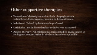 Other supportive therapies
• Correction of electrolytes and acidosis : hypoglycaemia,
metabolic acidosis, hyponatraemia and hypocalcaemia.
• Sedatives : Chloral hydrate maybe preferred
• Antibiotics : not indicated unless co-infections suspected
• Oxygen therapy : All children in shock should be given oxygen in
the highest concentration in the least invasive as possible
 