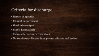 Criteria for discharge
• Return of appetite
• Clinical improvement
• Good urine output
• Stable haematocrit
• 2 days after recovery from shock
• No respiratory distress from pleural effusion and ascites.
 