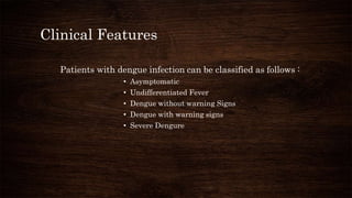 Clinical Features
Patients with dengue infection can be classified as follows :
• Asymptomatic
• Undifferentiated Fever
• Dengue without warning Signs
• Dengue with warning signs
• Severe Dengure
 