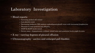 Laboratory Investigation
• Blood reports
o Increaing packed cell volume
o Low platelet count
o Decreasing leukocyte (DD malaria typhoid/paratyphoid) count with increasing lymphocytes
o Decrease in total proteins and albumin
o SGOT & SGPT levels raised
o Severe cases – hyponatremia, acidosis, raised urea and creatinine levels might be seen.
• X ray : varying degrees of pleural effusion
• Ultrasonography : ascites and enlarged gall bladder.
 