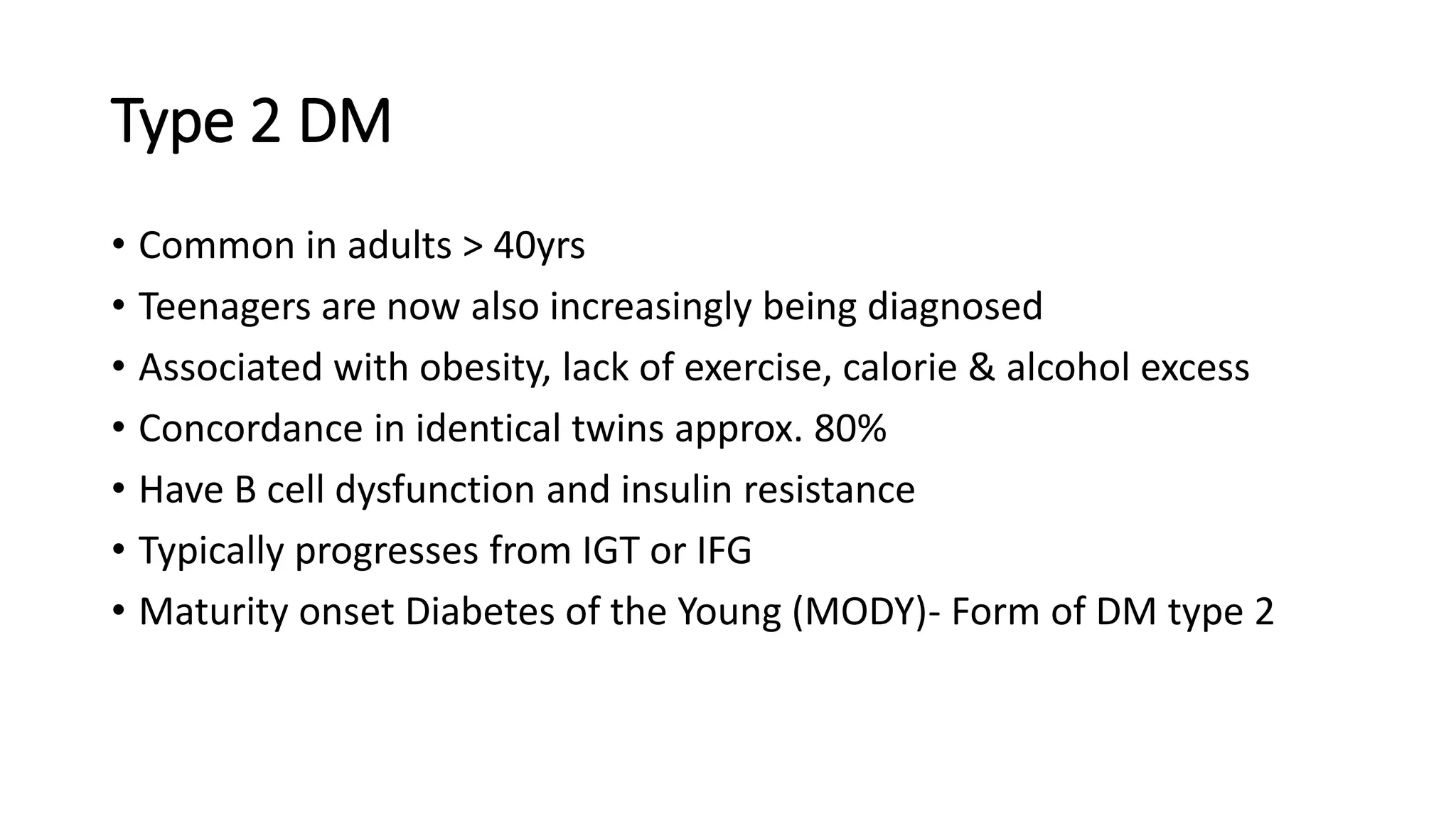 Type 2 DM
• Common in adults > 40yrs
• Teenagers are now also increasingly being diagnosed
• Associated with obesity, lack of exercise, calorie & alcohol excess
• Concordance in identical twins approx. 80%
• Have B cell dysfunction and insulin resistance
• Typically progresses from IGT or IFG
• Maturity onset Diabetes of the Young (MODY)- Form of DM type 2
 