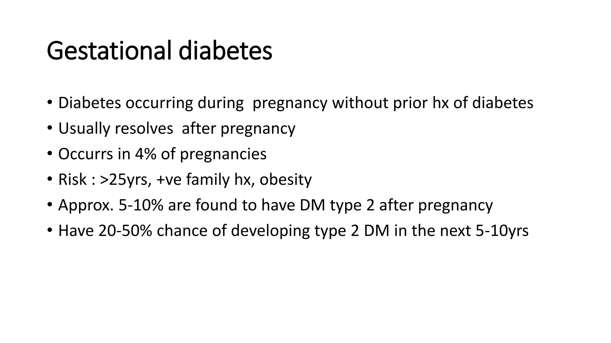 Gestational diabetes
• Diabetes occurring during pregnancy without prior hx of diabetes
• Usually resolves after pregnancy
• Occurrs in 4% of pregnancies
• Risk : >25yrs, +ve family hx, obesity
• Approx. 5-10% are found to have DM type 2 after pregnancy
• Have 20-50% chance of developing type 2 DM in the next 5-10yrs
 