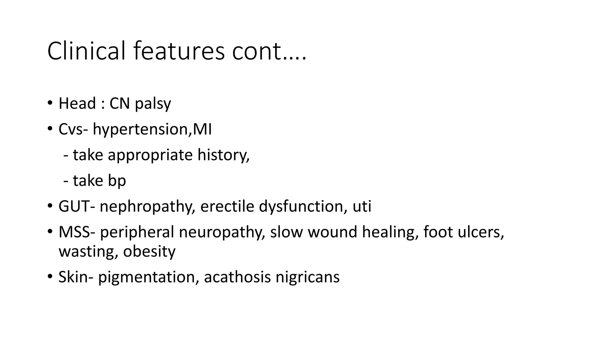 Clinical features cont….
• Head : CN palsy
• Cvs- hypertension,MI
- take appropriate history,
- take bp
• GUT- nephropathy, erectile dysfunction, uti
• MSS- peripheral neuropathy, slow wound healing, foot ulcers,
wasting, obesity
• Skin- pigmentation, acathosis nigricans
 