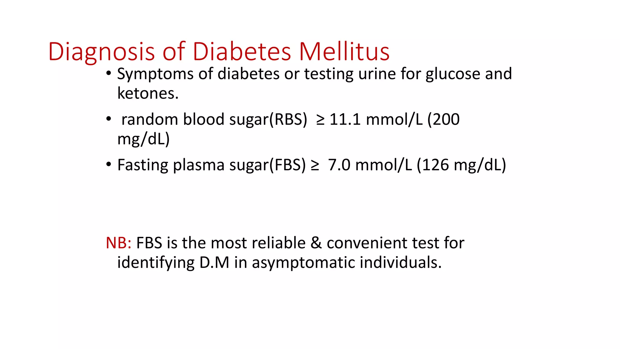 Diagnosis of Diabetes Mellitus
• Symptoms of diabetes or testing urine for glucose and
ketones.
• random blood sugar(RBS) ≥ 11.1 mmol/L (200
mg/dL)
• Fasting plasma sugar(FBS) ≥ 7.0 mmol/L (126 mg/dL)
NB: FBS is the most reliable & convenient test for
identifying D.M in asymptomatic individuals.
 