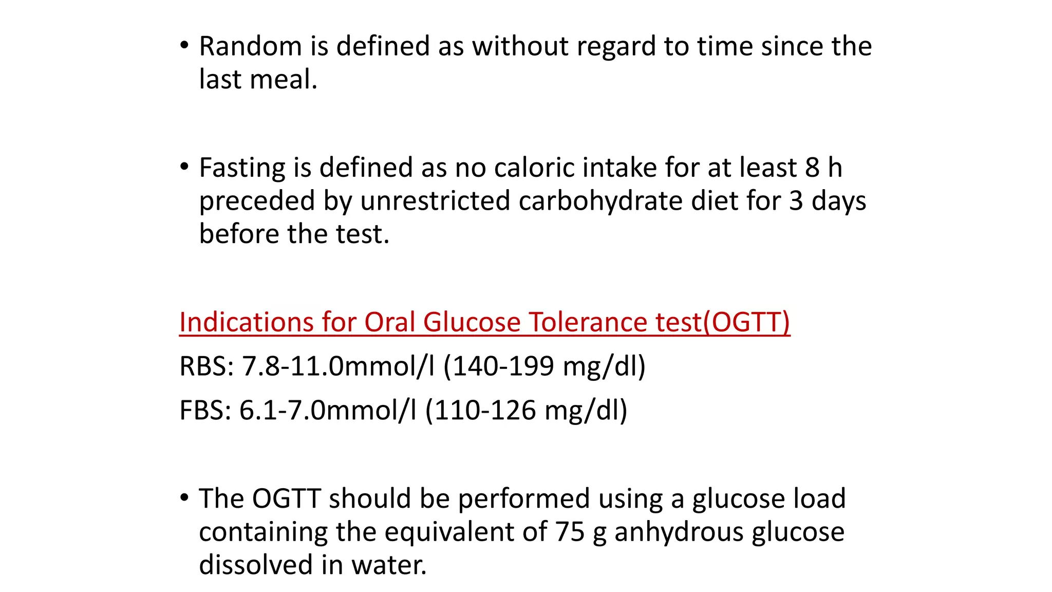 • Random is defined as without regard to time since the
last meal.
• Fasting is defined as no caloric intake for at least 8 h
preceded by unrestricted carbohydrate diet for 3 days
before the test.
Indications for Oral Glucose Tolerance test(OGTT)
RBS: 7.8-11.0mmol/l (140-199 mg/dl)
FBS: 6.1-7.0mmol/l (110-126 mg/dl)
• The OGTT should be performed using a glucose load
containing the equivalent of 75 g anhydrous glucose
dissolved in water.
 