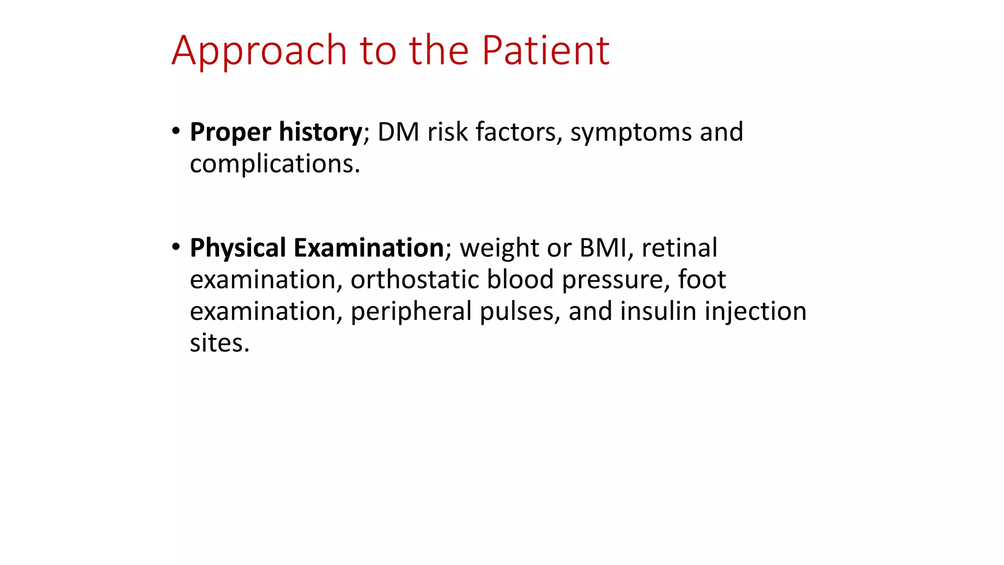 Approach to the Patient
• Proper history; DM risk factors, symptoms and
complications.
• Physical Examination; weight or BMI, retinal
examination, orthostatic blood pressure, foot
examination, peripheral pulses, and insulin injection
sites.
 