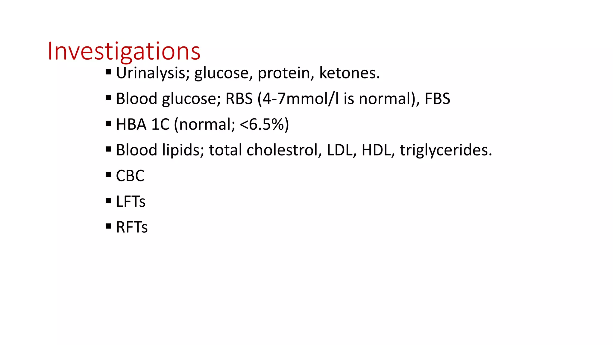 Investigations
 Urinalysis; glucose, protein, ketones.
 Blood glucose; RBS (4-7mmol/l is normal), FBS
 HBA 1C (normal; <6.5%)
 Blood lipids; total cholestrol, LDL, HDL, triglycerides.
 CBC
 LFTs
 RFTs
 