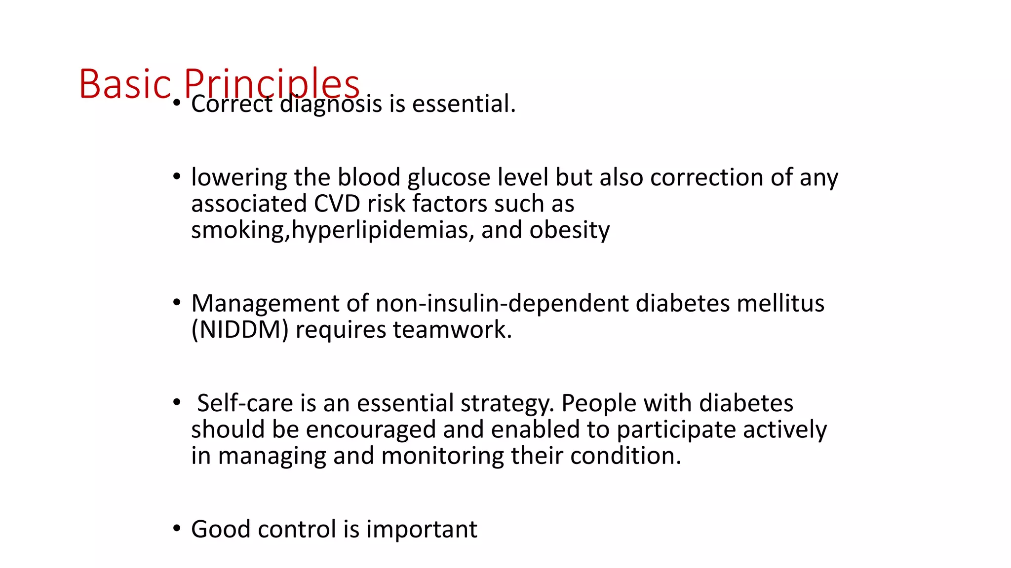 Basic Principles• Correct diagnosis is essential.
• lowering the blood glucose level but also correction of any
associated CVD risk factors such as
smoking,hyperlipidemias, and obesity
• Management of non-insulin-dependent diabetes mellitus
(NIDDM) requires teamwork.
• Self-care is an essential strategy. People with diabetes
should be encouraged and enabled to participate actively
in managing and monitoring their condition.
• Good control is important
 