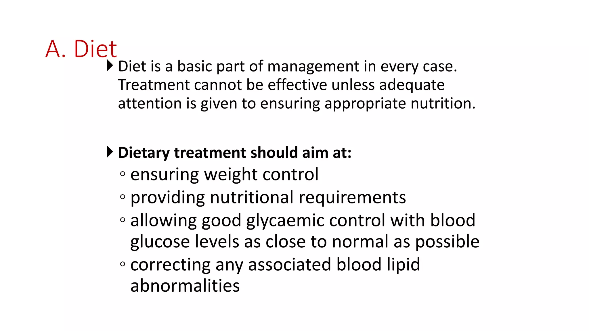 A. Diet
 Diet is a basic part of management in every case.
Treatment cannot be effective unless adequate
attention is given to ensuring appropriate nutrition.
 Dietary treatment should aim at:
◦ ensuring weight control
◦ providing nutritional requirements
◦ allowing good glycaemic control with blood
glucose levels as close to normal as possible
◦ correcting any associated blood lipid
abnormalities
 