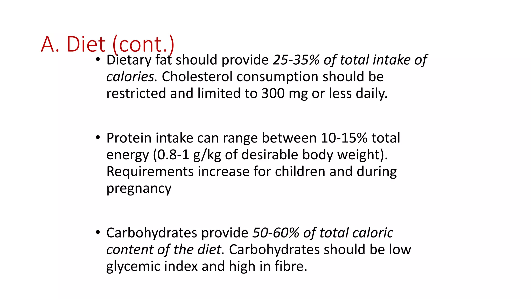 A. Diet (cont.)
• Dietary fat should provide 25-35% of total intake of
calories. Cholesterol consumption should be
restricted and limited to 300 mg or less daily.
• Protein intake can range between 10-15% total
energy (0.8-1 g/kg of desirable body weight).
Requirements increase for children and during
pregnancy
• Carbohydrates provide 50-60% of total caloric
content of the diet. Carbohydrates should be low
glycemic index and high in fibre.
 