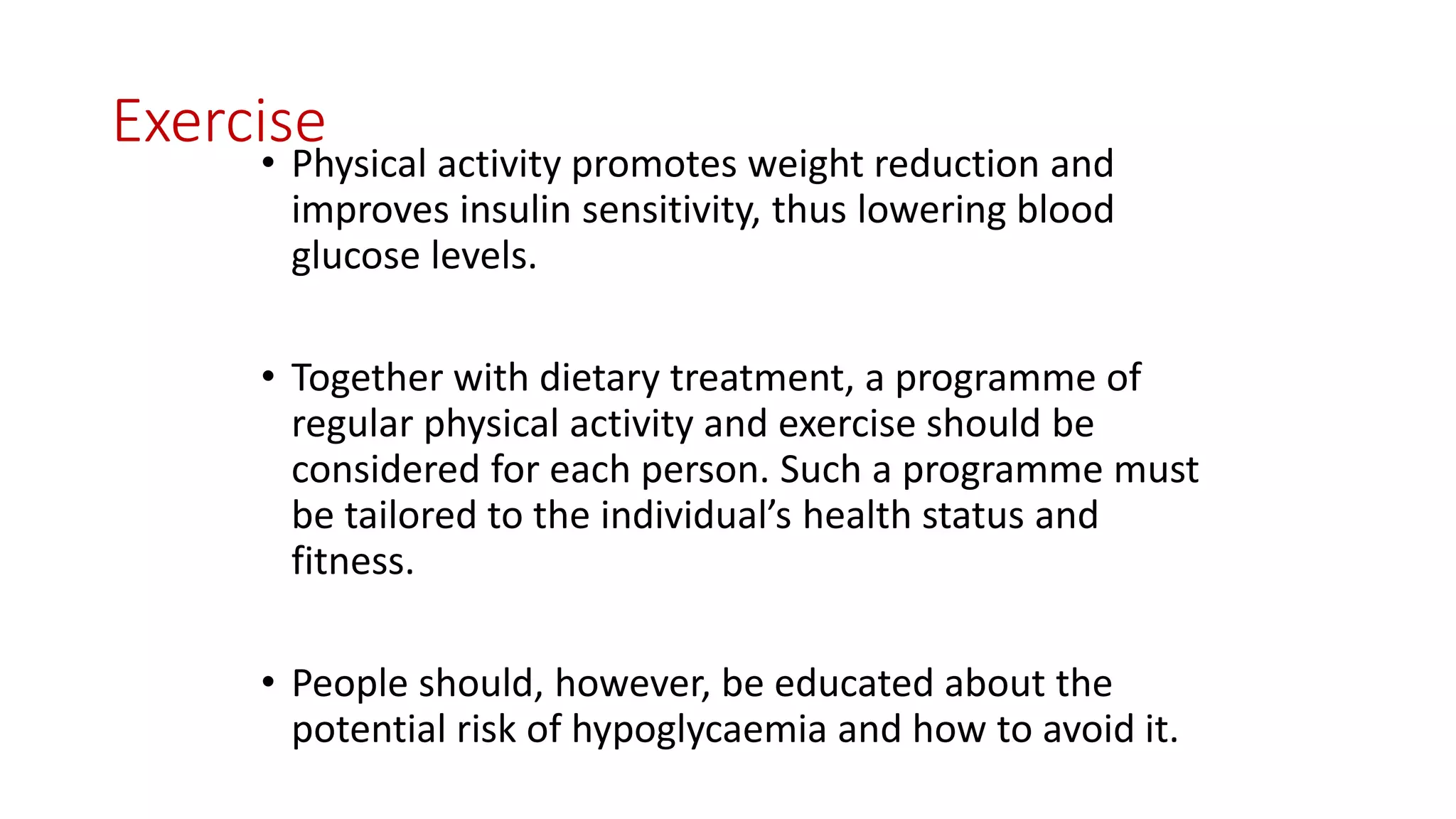 Exercise
• Physical activity promotes weight reduction and
improves insulin sensitivity, thus lowering blood
glucose levels.
• Together with dietary treatment, a programme of
regular physical activity and exercise should be
considered for each person. Such a programme must
be tailored to the individual’s health status and
fitness.
• People should, however, be educated about the
potential risk of hypoglycaemia and how to avoid it.
 