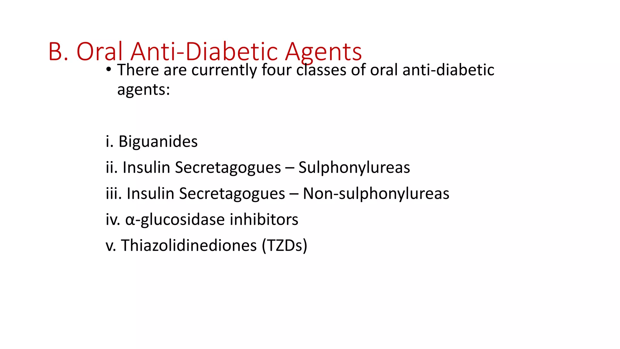 B. Oral Anti-Diabetic Agents
• There are currently four classes of oral anti-diabetic
agents:
i. Biguanides
ii. Insulin Secretagogues – Sulphonylureas
iii. Insulin Secretagogues – Non-sulphonylureas
iv. α-glucosidase inhibitors
v. Thiazolidinediones (TZDs)
 