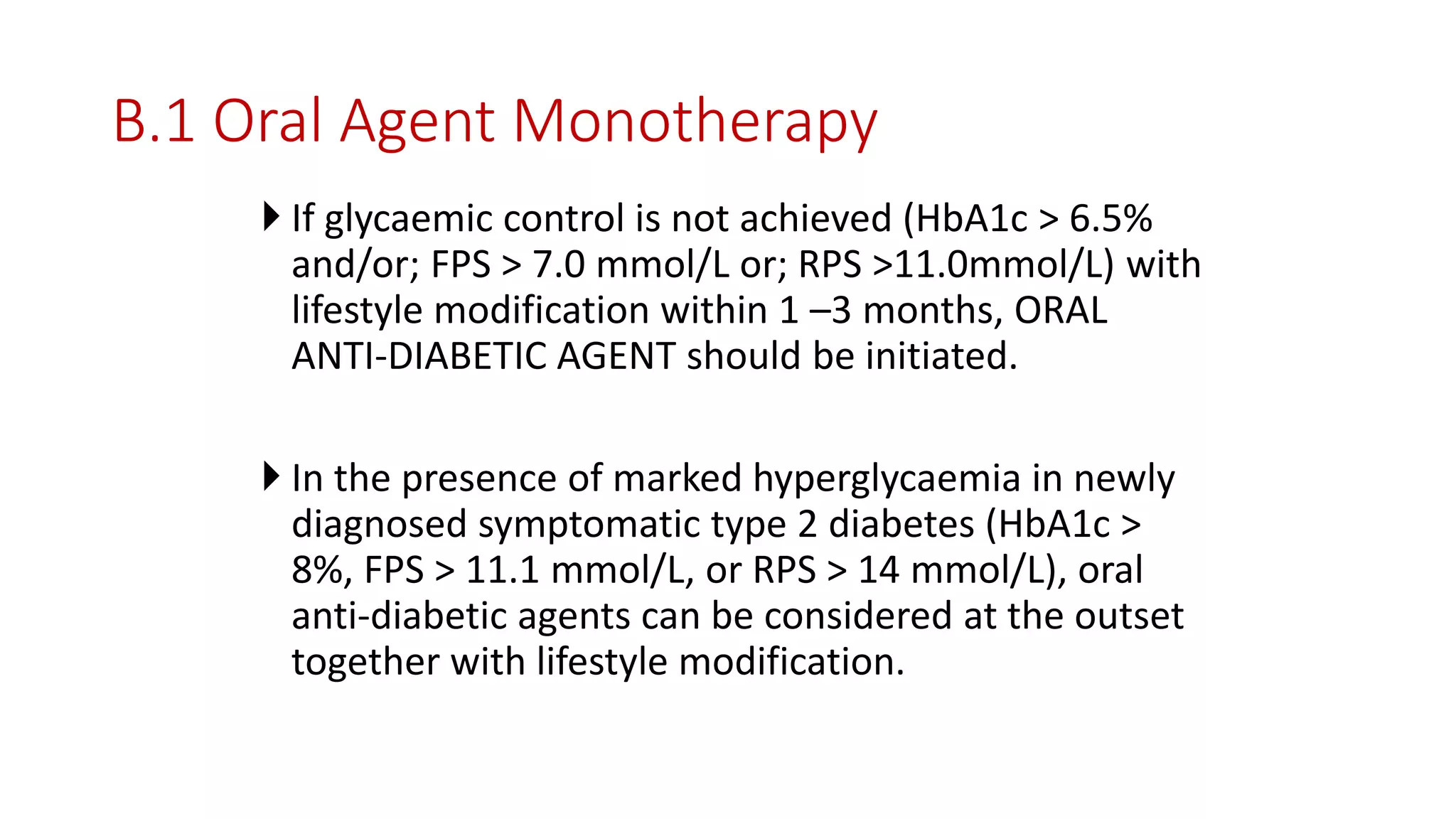 B.1 Oral Agent Monotherapy
 If glycaemic control is not achieved (HbA1c > 6.5%
and/or; FPS > 7.0 mmol/L or; RPS >11.0mmol/L) with
lifestyle modification within 1 –3 months, ORAL
ANTI-DIABETIC AGENT should be initiated.
 In the presence of marked hyperglycaemia in newly
diagnosed symptomatic type 2 diabetes (HbA1c >
8%, FPS > 11.1 mmol/L, or RPS > 14 mmol/L), oral
anti-diabetic agents can be considered at the outset
together with lifestyle modification.
 