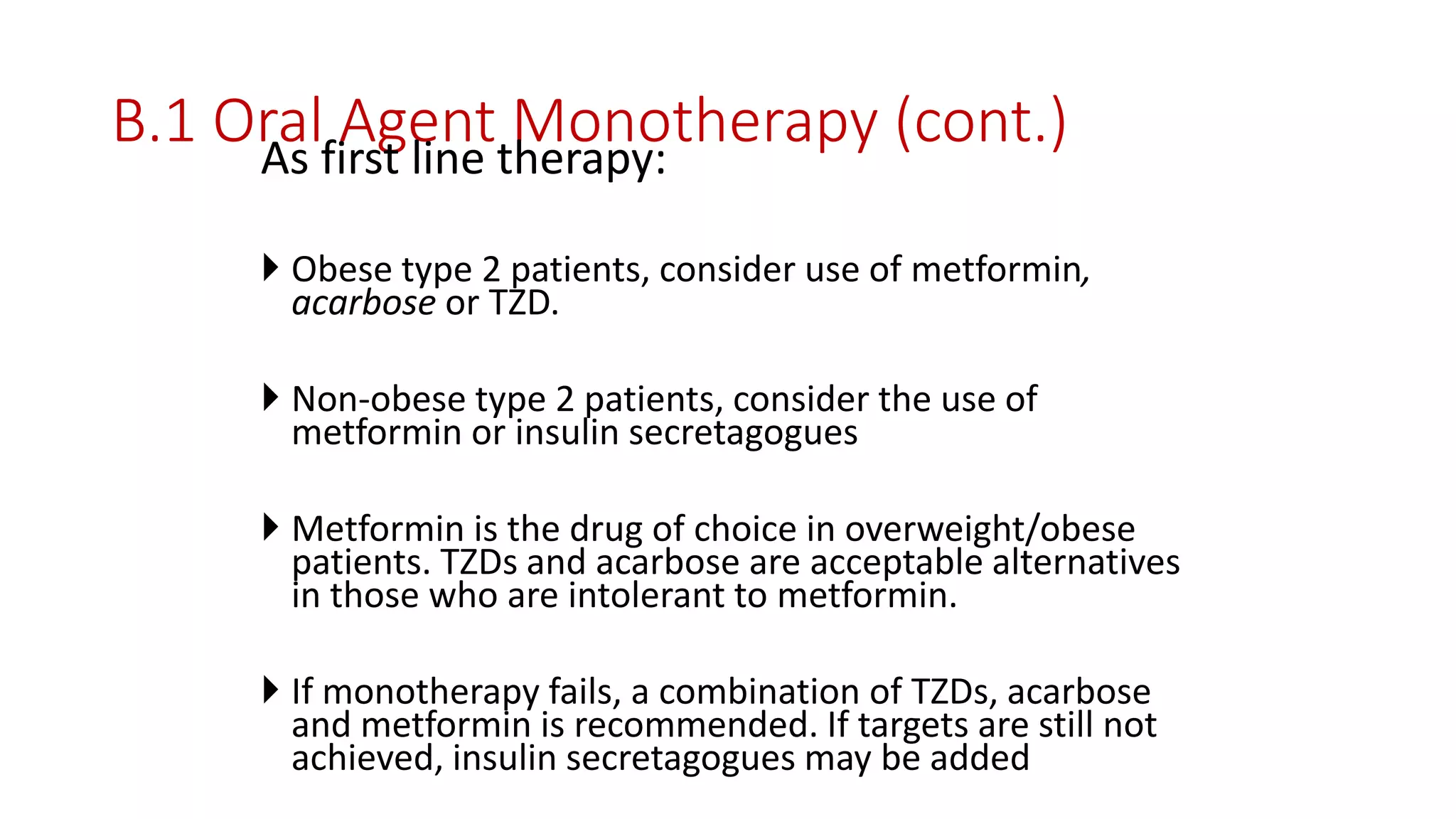 B.1 Oral Agent Monotherapy (cont.)As first line therapy:
 Obese type 2 patients, consider use of metformin,
acarbose or TZD.
 Non-obese type 2 patients, consider the use of
metformin or insulin secretagogues
 Metformin is the drug of choice in overweight/obese
patients. TZDs and acarbose are acceptable alternatives
in those who are intolerant to metformin.
 If monotherapy fails, a combination of TZDs, acarbose
and metformin is recommended. If targets are still not
achieved, insulin secretagogues may be added
 