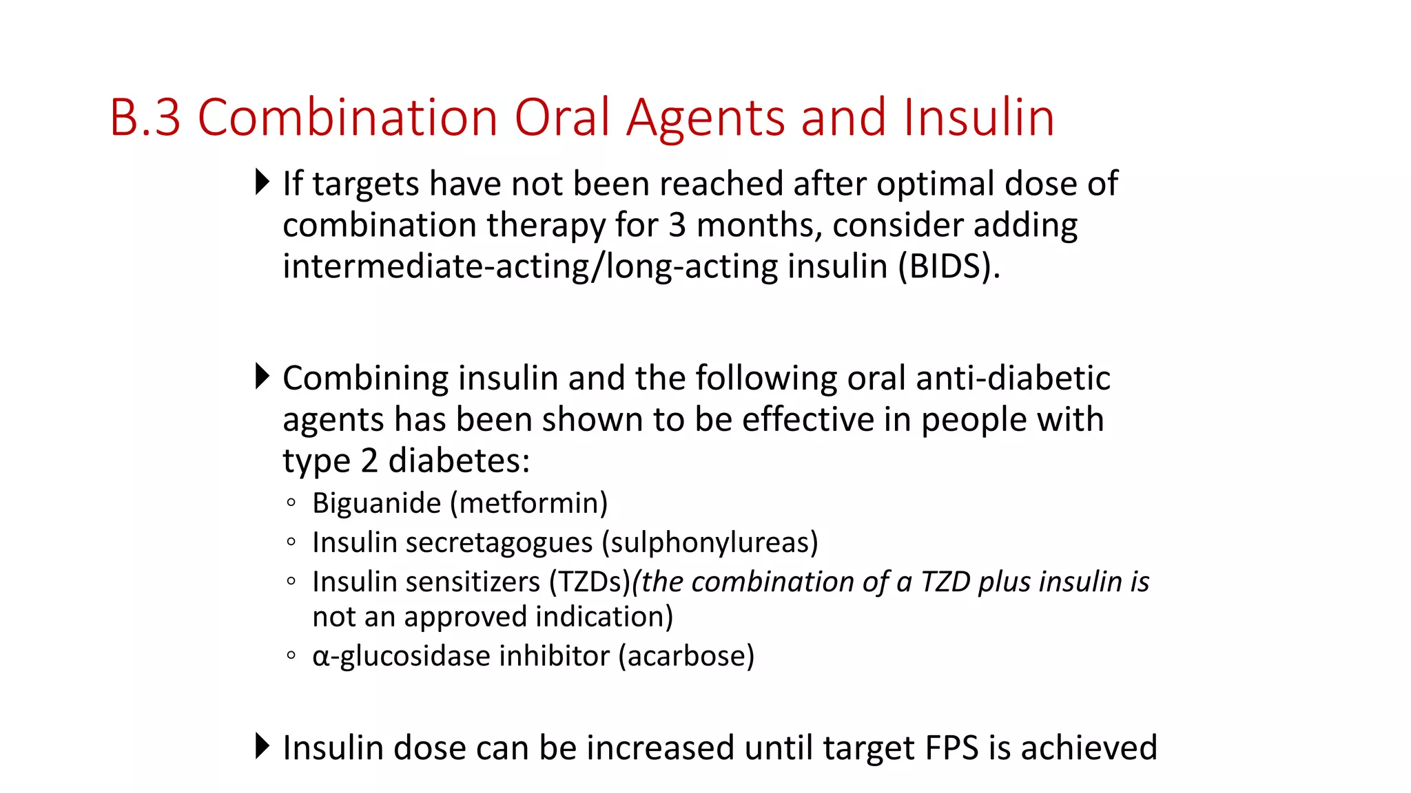 B.3 Combination Oral Agents and Insulin
 If targets have not been reached after optimal dose of
combination therapy for 3 months, consider adding
intermediate-acting/long-acting insulin (BIDS).
 Combining insulin and the following oral anti-diabetic
agents has been shown to be effective in people with
type 2 diabetes:
◦ Biguanide (metformin)
◦ Insulin secretagogues (sulphonylureas)
◦ Insulin sensitizers (TZDs)(the combination of a TZD plus insulin is
not an approved indication)
◦ α-glucosidase inhibitor (acarbose)
 Insulin dose can be increased until target FPS is achieved
 
