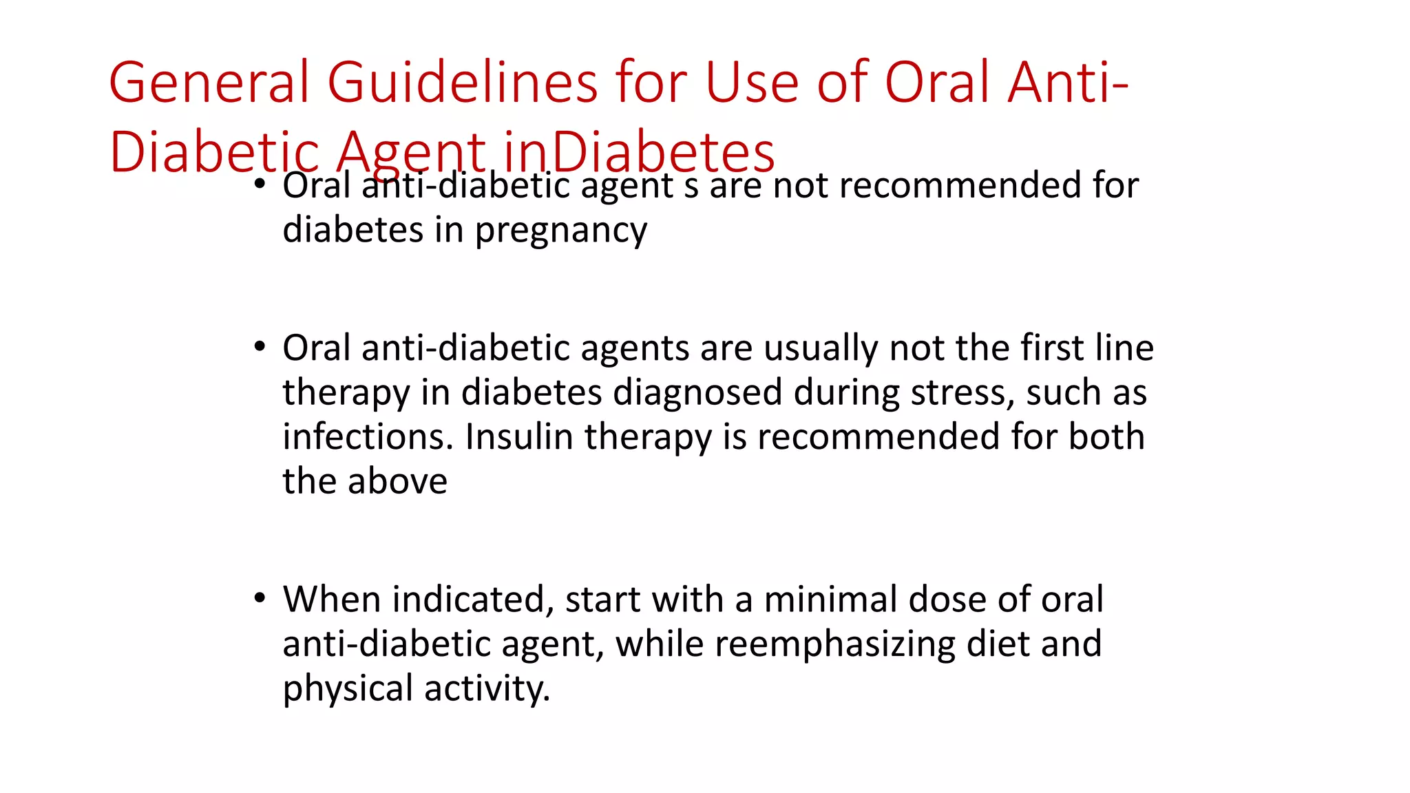 General Guidelines for Use of Oral Anti-
Diabetic Agent inDiabetes• Oral anti-diabetic agent s are not recommended for
diabetes in pregnancy
• Oral anti-diabetic agents are usually not the first line
therapy in diabetes diagnosed during stress, such as
infections. Insulin therapy is recommended for both
the above
• When indicated, start with a minimal dose of oral
anti-diabetic agent, while reemphasizing diet and
physical activity.
 