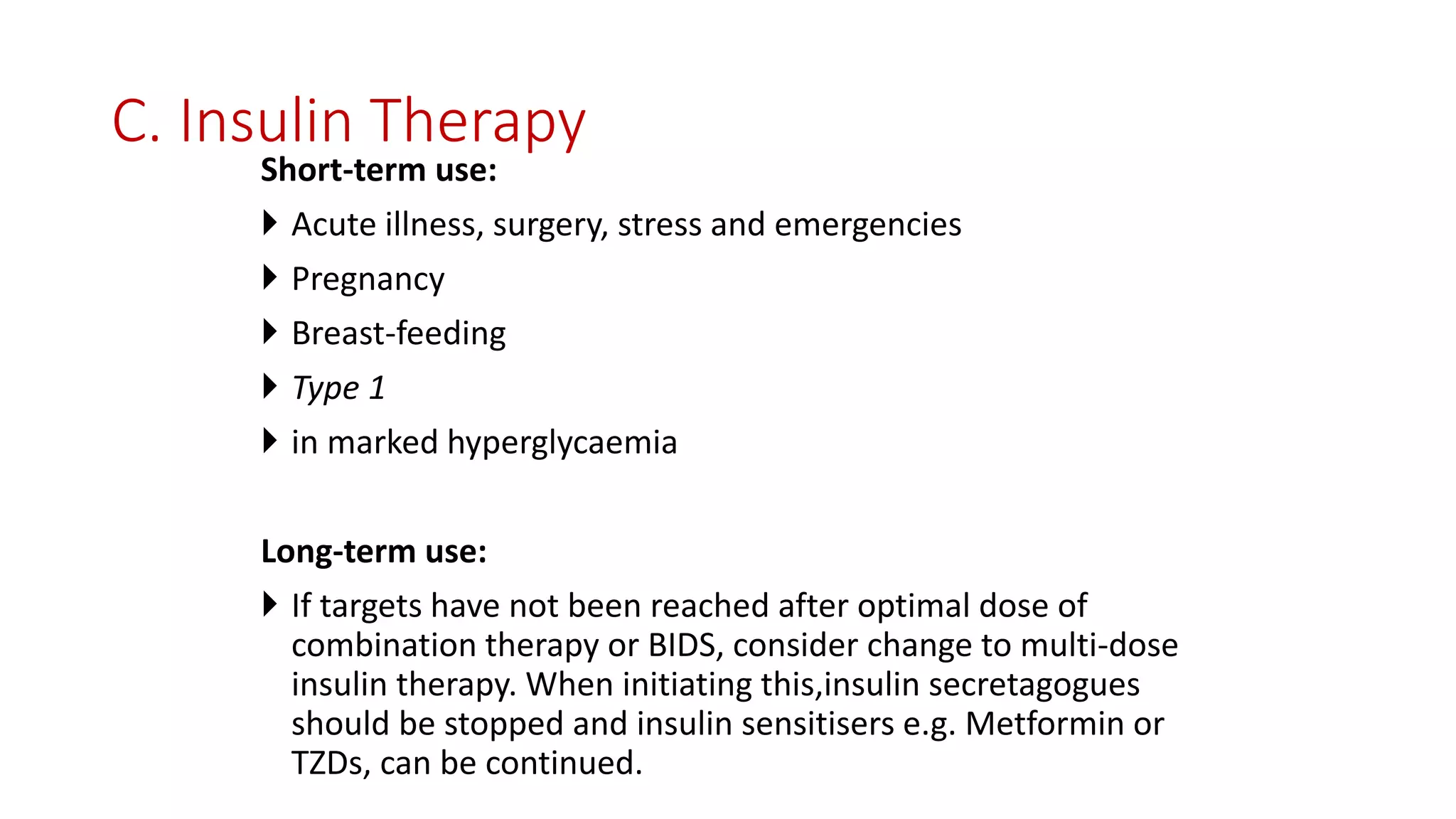 C. Insulin Therapy
Short-term use:
 Acute illness, surgery, stress and emergencies
 Pregnancy
 Breast-feeding
 Type 1
 in marked hyperglycaemia
Long-term use:
 If targets have not been reached after optimal dose of
combination therapy or BIDS, consider change to multi-dose
insulin therapy. When initiating this,insulin secretagogues
should be stopped and insulin sensitisers e.g. Metformin or
TZDs, can be continued.
 