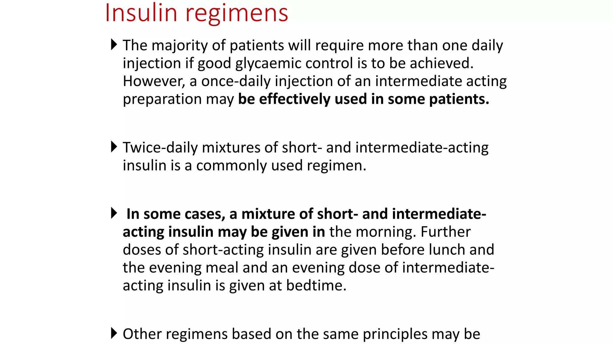 Insulin regimens
 The majority of patients will require more than one daily
injection if good glycaemic control is to be achieved.
However, a once-daily injection of an intermediate acting
preparation may be effectively used in some patients.
 Twice-daily mixtures of short- and intermediate-acting
insulin is a commonly used regimen.
 In some cases, a mixture of short- and intermediate-
acting insulin may be given in the morning. Further
doses of short-acting insulin are given before lunch and
the evening meal and an evening dose of intermediate-
acting insulin is given at bedtime.
 Other regimens based on the same principles may be
 