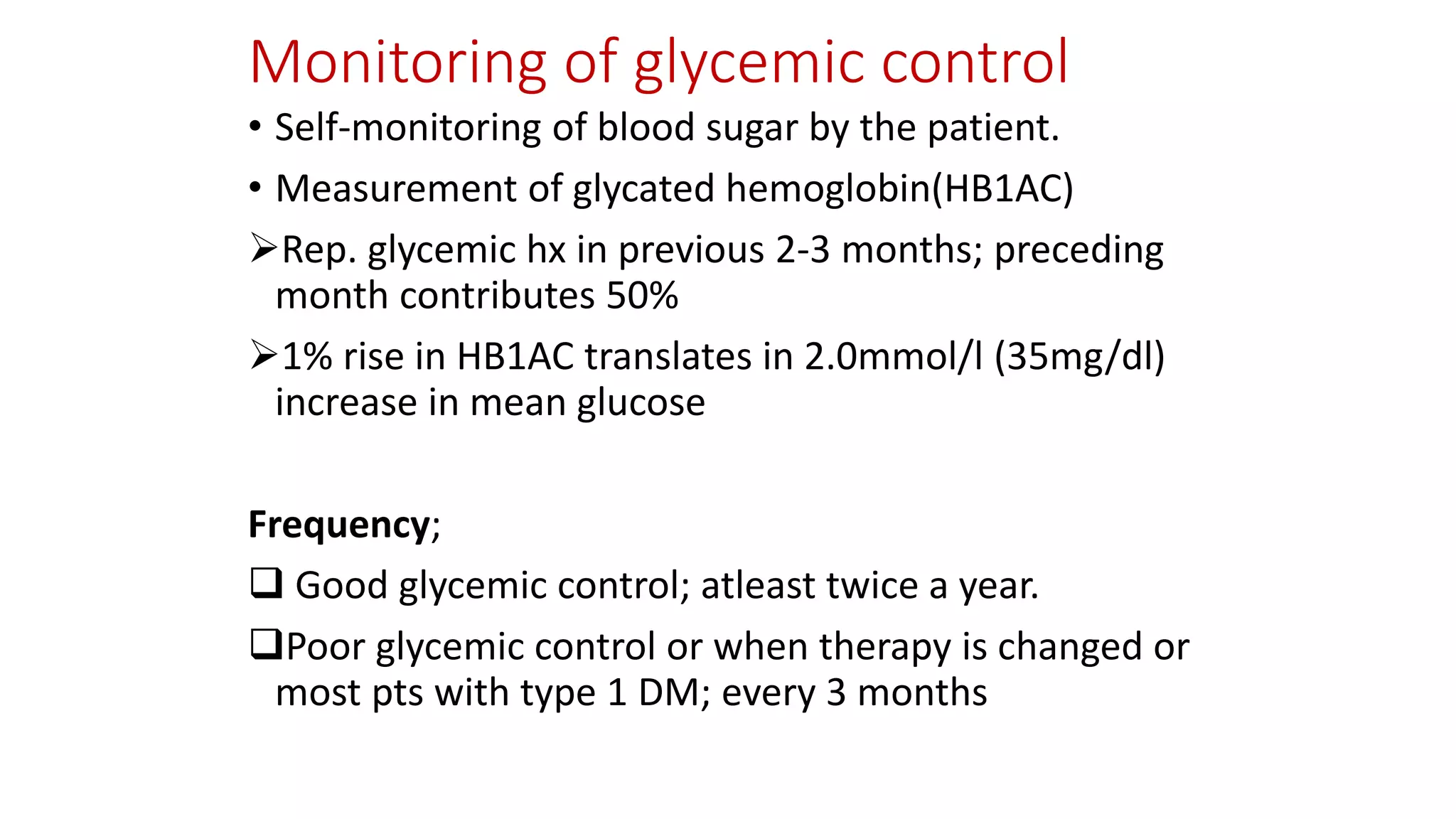 Monitoring of glycemic control
• Self-monitoring of blood sugar by the patient.
• Measurement of glycated hemoglobin(HB1AC)
Rep. glycemic hx in previous 2-3 months; preceding
month contributes 50%
1% rise in HB1AC translates in 2.0mmol/l (35mg/dl)
increase in mean glucose
Frequency;
 Good glycemic control; atleast twice a year.
Poor glycemic control or when therapy is changed or
most pts with type 1 DM; every 3 months
 