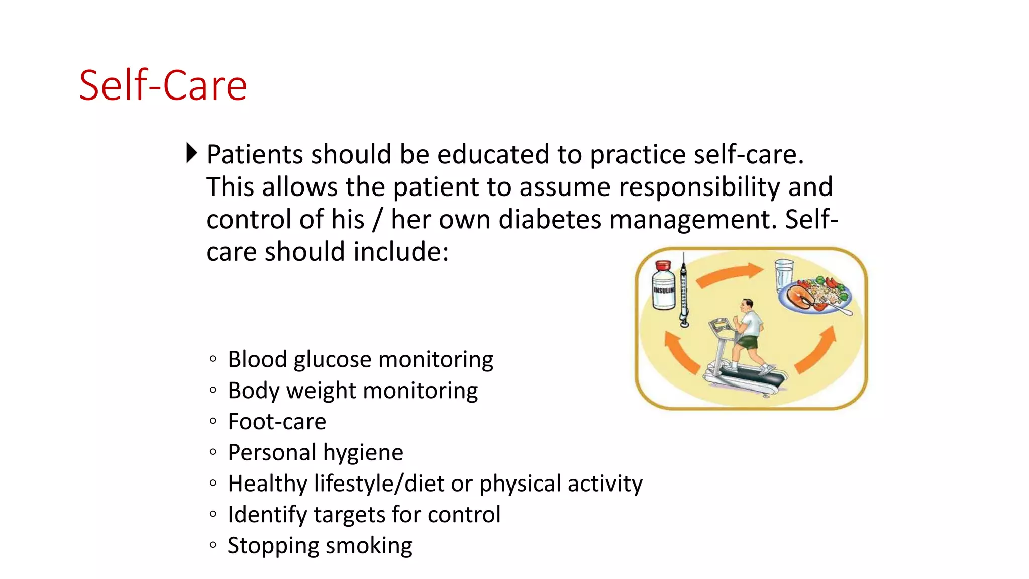 Self-Care
 Patients should be educated to practice self-care.
This allows the patient to assume responsibility and
control of his / her own diabetes management. Self-
care should include:
◦ Blood glucose monitoring
◦ Body weight monitoring
◦ Foot-care
◦ Personal hygiene
◦ Healthy lifestyle/diet or physical activity
◦ Identify targets for control
◦ Stopping smoking
 