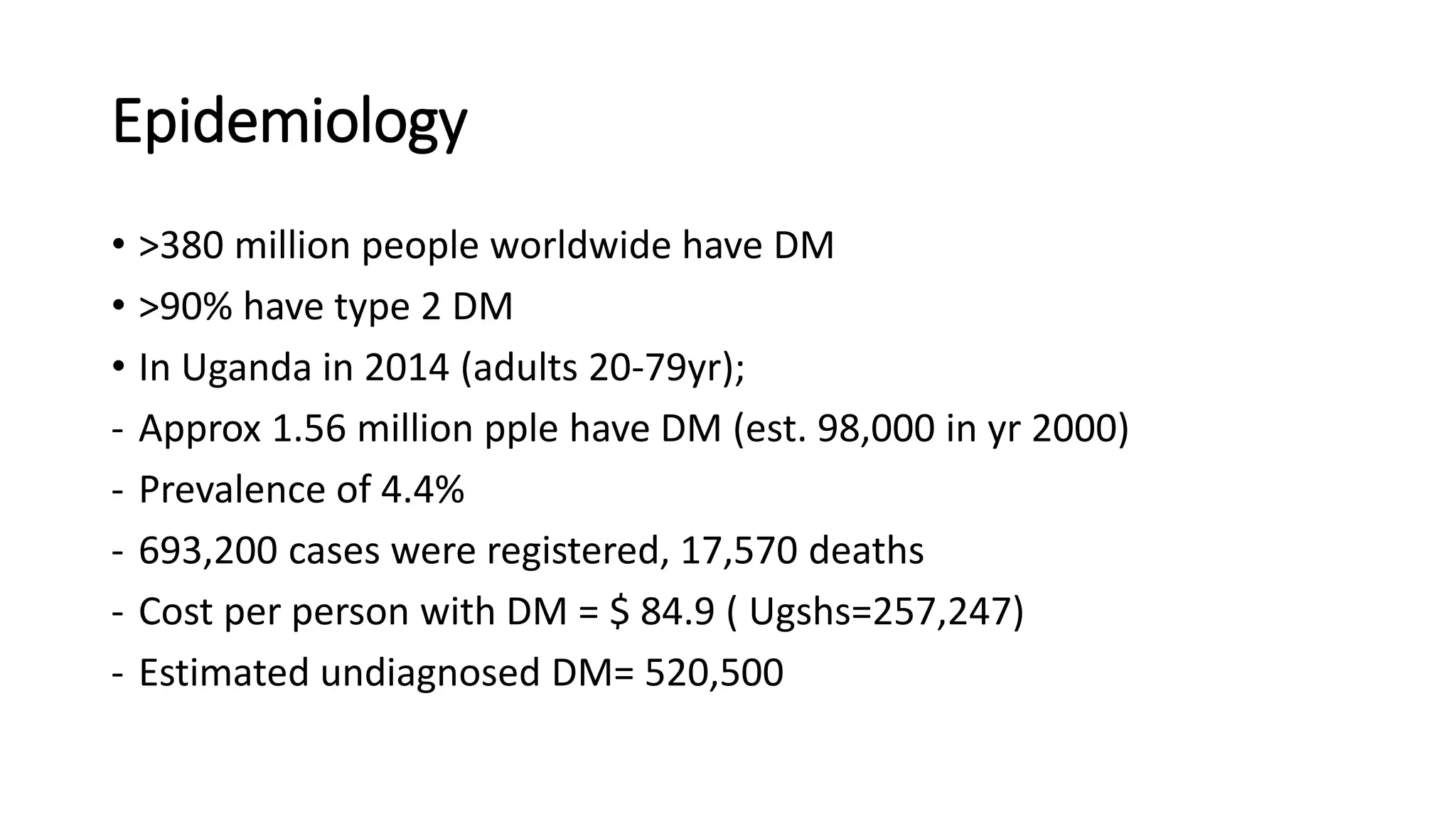Epidemiology
• >380 million people worldwide have DM
• >90% have type 2 DM
• In Uganda in 2014 (adults 20-79yr);
- Approx 1.56 million pple have DM (est. 98,000 in yr 2000)
- Prevalence of 4.4%
- 693,200 cases were registered, 17,570 deaths
- Cost per person with DM = $ 84.9 ( Ugshs=257,247)
- Estimated undiagnosed DM= 520,500
 
