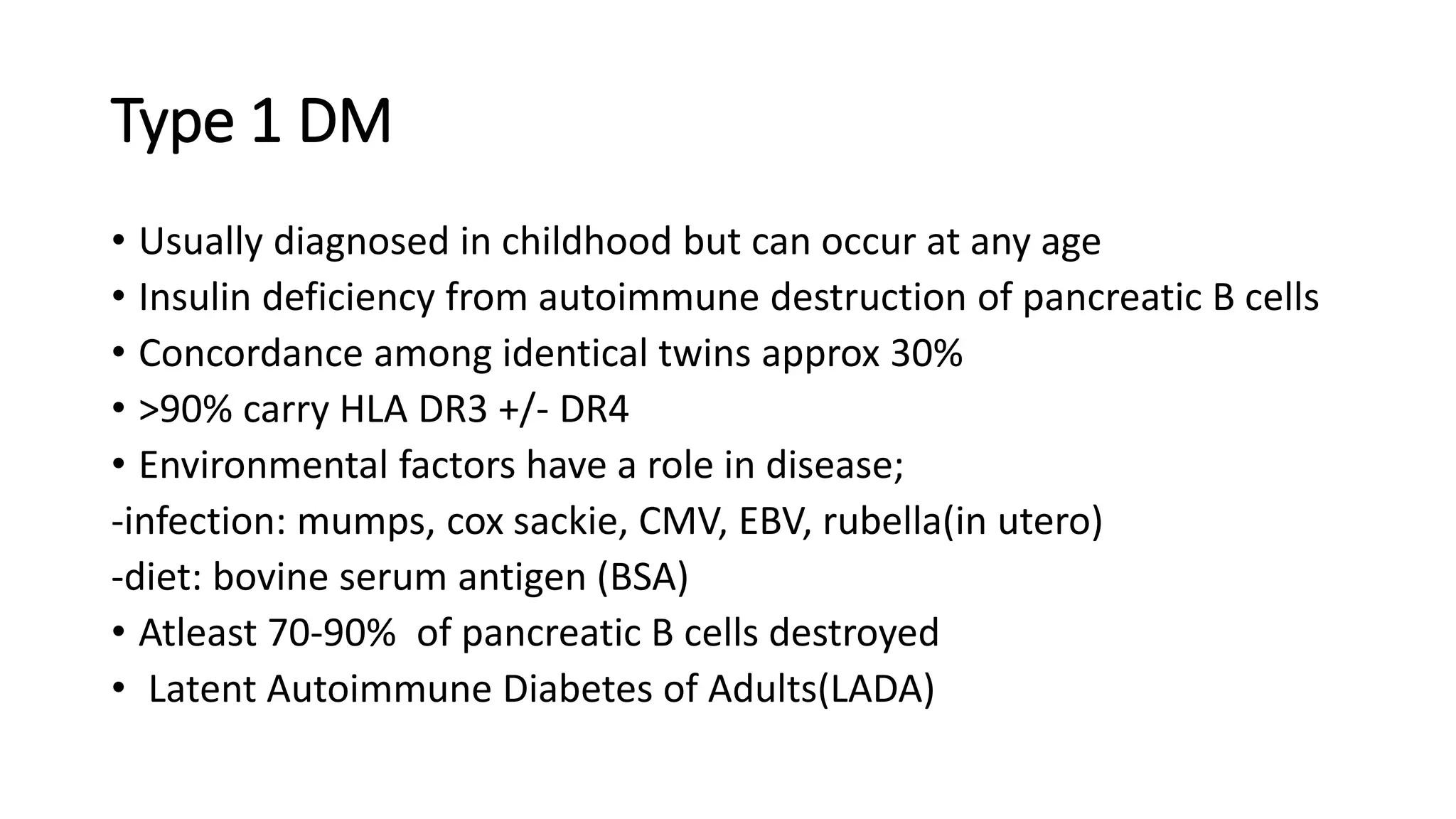 Type 1 DM
• Usually diagnosed in childhood but can occur at any age
• Insulin deficiency from autoimmune destruction of pancreatic B cells
• Concordance among identical twins approx 30%
• >90% carry HLA DR3 +/- DR4
• Environmental factors have a role in disease;
-infection: mumps, cox sackie, CMV, EBV, rubella(in utero)
-diet: bovine serum antigen (BSA)
• Atleast 70-90% of pancreatic B cells destroyed
• Latent Autoimmune Diabetes of Adults(LADA)
 