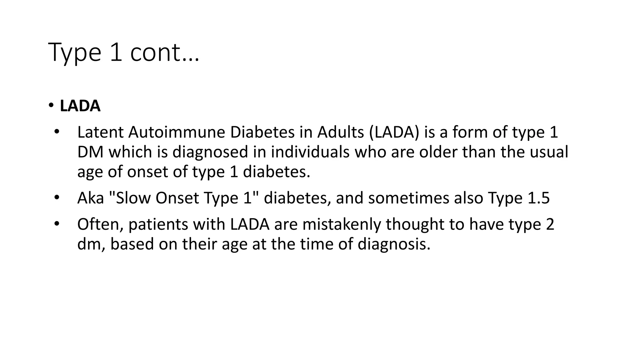 Type 1 cont…
• LADA
• Latent Autoimmune Diabetes in Adults (LADA) is a form of type 1
DM which is diagnosed in individuals who are older than the usual
age of onset of type 1 diabetes.
• Aka "Slow Onset Type 1" diabetes, and sometimes also Type 1.5
• Often, patients with LADA are mistakenly thought to have type 2
dm, based on their age at the time of diagnosis.
 