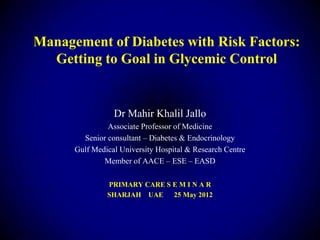 Management of Diabetes with Risk Factors:
  Getting to Goal in Glycemic Control


                 Dr Mahir Khalil Jallo
               Associate Professor of Medicine
        Senior consultant – Diabetes & Endocrinology
      Gulf Medical University Hospital & Research Centre
              Member of AACE – ESE – EASD

               PRIMARY CARE S E M I N A R
               SHARJAH UAE    25 May 2012
 