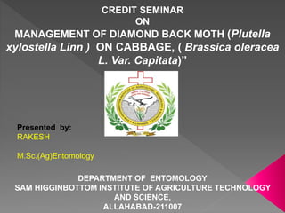 CREDIT SEMINAR
ON
MANAGEMENT OF DIAMOND BACK MOTH (Plutella
xylostella Linn ) ON CABBAGE, ( Brassica oleracea
L. Var. Capitata)”
Presented by:
RAKESH
M.Sc.(Ag)Entomology
DEPARTMENT OF ENTOMOLOGY
SAM HIGGINBOTTOM INSTITUTE OF AGRICULTURE TECHNOLOGY
AND SCIENCE,
ALLAHABAD-211007
 