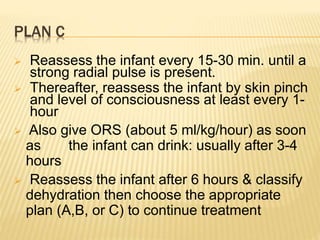 PLAN C
 Reassess the infant every 15-30 min. until a
strong radial pulse is present.
 Thereafter, reassess the infant by skin pinch
and level of consciousness at least every 1-
hour
 Also give ORS (about 5 ml/kg/hour) as soon
as the infant can drink: usually after 3-4
hours
 Reassess the infant after 6 hours & classify
dehydration then choose the appropriate
plan (A,B, or C) to continue treatment
 