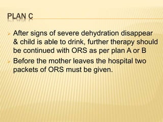 PLAN C
 After signs of severe dehydration disappear
& child is able to drink, further therapy should
be continued with ORS as per plan A or B
 Before the mother leaves the hospital two
packets of ORS must be given.
 