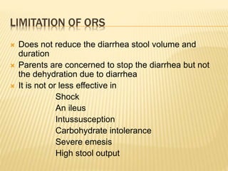 LIMITATION OF ORS
 Does not reduce the diarrhea stool volume and
duration
 Parents are concerned to stop the diarrhea but not
the dehydration due to diarrhea
 It is not or less effective in
Shock
An ileus
Intussusception
Carbohydrate intolerance
Severe emesis
High stool output
 