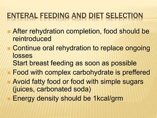 ENTERAL FEEDING AND DIET SELECTION
 After rehydration completion, food should be
reintroduced
 Continue oral rehydration to replace ongoing
losses
Start breast feeding as soon as possible
 Food with complex carbohydrate is preffered
 Avoid fatty food or food with simple sugars
(juices, carbonated soda)
 Energy density should be 1kcal/grm
 
