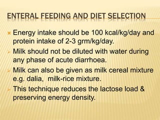  Energy intake should be 100 kcal/kg/day and
protein intake of 2-3 grm/kg/day.
 Milk should not be diluted with water during
any phase of acute diarrhoea.
 Milk can also be given as milk cereal mixture
e.g. dalia, milk-rice mixture.
 This technique reduces the lactose load &
preserving energy density.
ENTERAL FEEDING AND DIET SELECTION
 