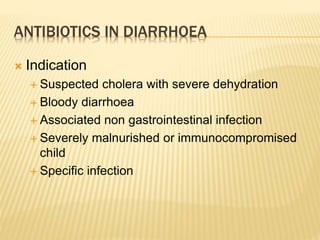ANTIBIOTICS IN DIARRHOEA
 Indication
 Suspected cholera with severe dehydration
 Bloody diarrhoea
 Associated non gastrointestinal infection
 Severely malnurished or immunocompromised
child
 Specific infection
 