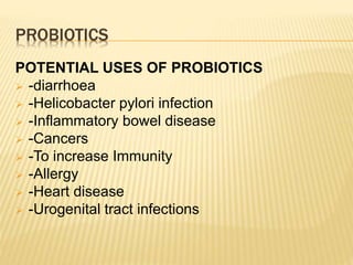 POTENTIAL USES OF PROBIOTICS
 -diarrhoea
 -Helicobacter pylori infection
 -Inflammatory bowel disease
 -Cancers
 -To increase Immunity
 -Allergy
 -Heart disease
 -Urogenital tract infections
PROBIOTICS
 